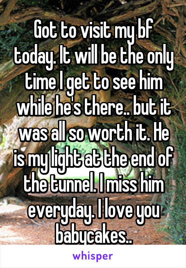 Got to visit my bf today. It will be the only time I get to see him while he's there.. but it was all so worth it. He is my light at the end of the tunnel. I miss him everyday. I love you babycakes..