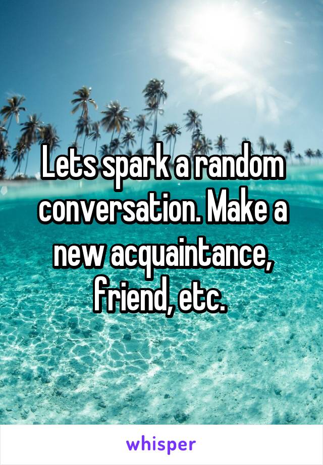 Lets spark a random conversation. Make a new acquaintance, friend, etc. 