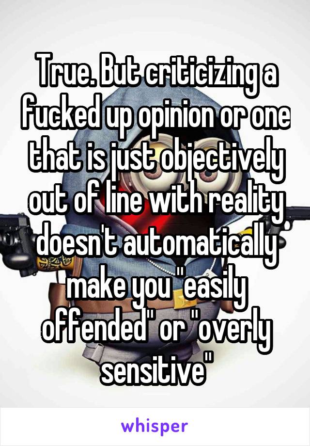 True. But criticizing a fucked up opinion or one that is just objectively out of line with reality doesn't automatically make you "easily offended" or "overly sensitive"