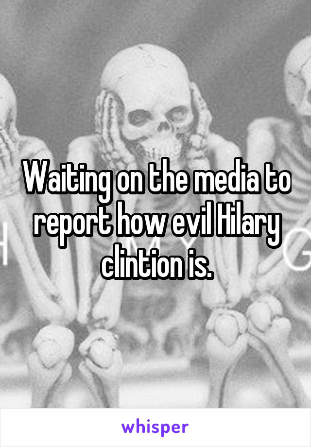 Waiting on the media to report how evil Hilary clintion is.