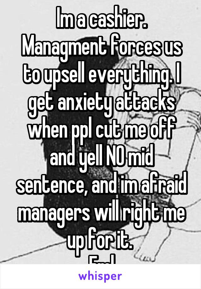 Im a cashier. Managment forces us to upsell everything. I get anxiety attacks when ppl cut me off and yell NO mid sentence, and im afraid managers will right me up for it. 
Fml