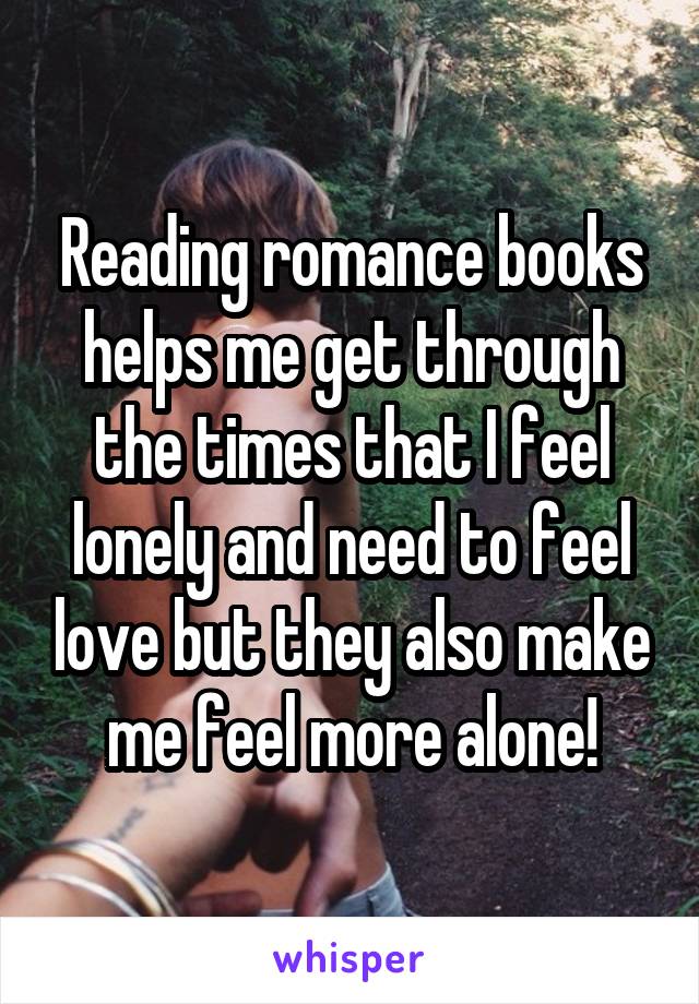 Reading romance books helps me get through the times that I feel lonely and need to feel love but they also make me feel more alone!