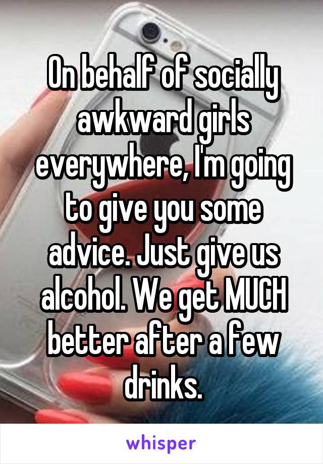 On behalf of socially awkward girls everywhere, I'm going to give you some advice. Just give us alcohol. We get MUCH better after a few drinks.