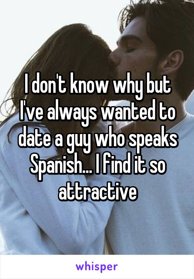 I don't know why but I've always wanted to date a guy who speaks Spanish... I find it so attractive