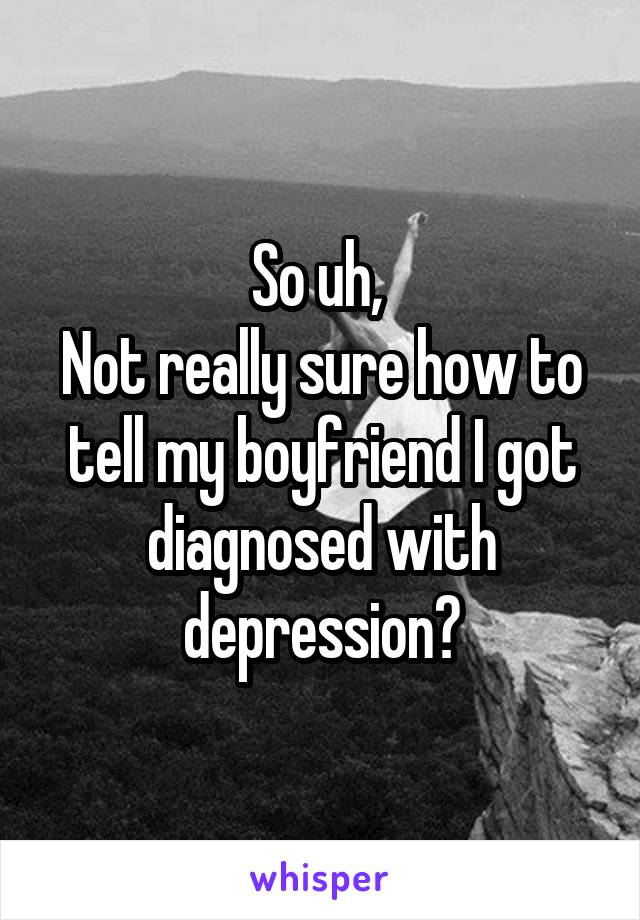 So uh, 
Not really sure how to tell my boyfriend I got diagnosed with depression?