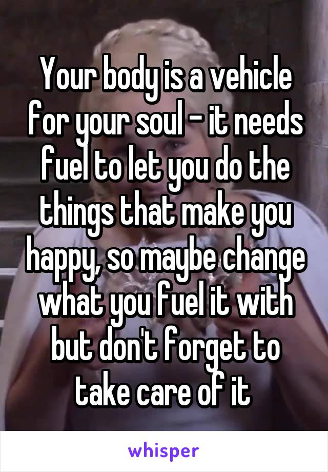 Your body is a vehicle for your soul - it needs fuel to let you do the things that make you happy, so maybe change what you fuel it with but don't forget to take care of it 