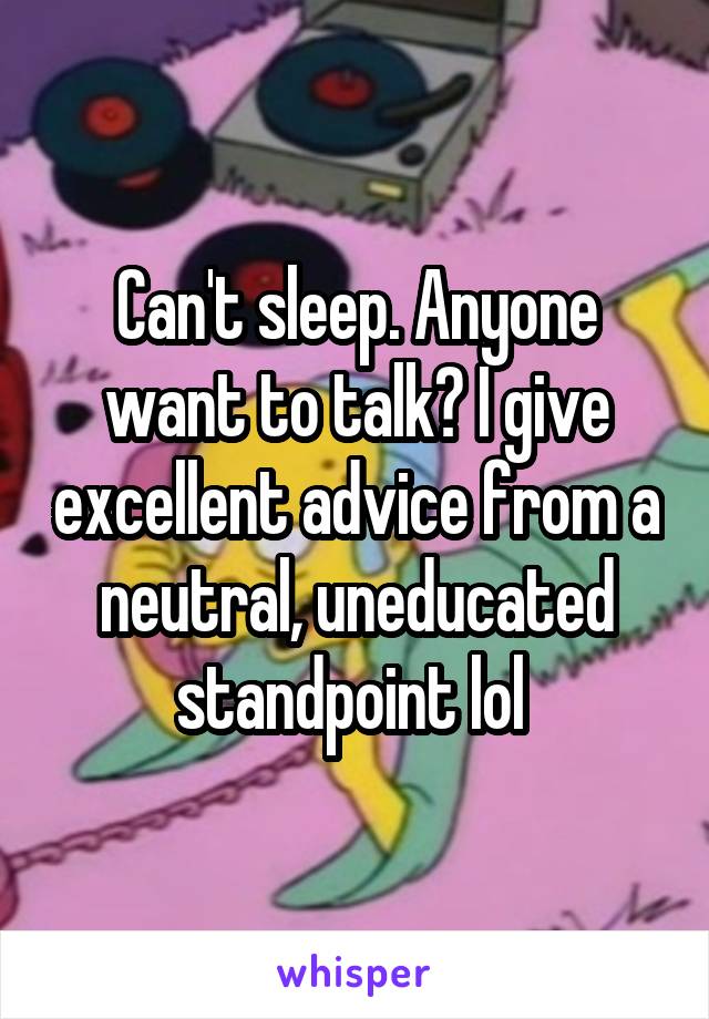 Can't sleep. Anyone want to talk? I give excellent advice from a neutral, uneducated standpoint lol 