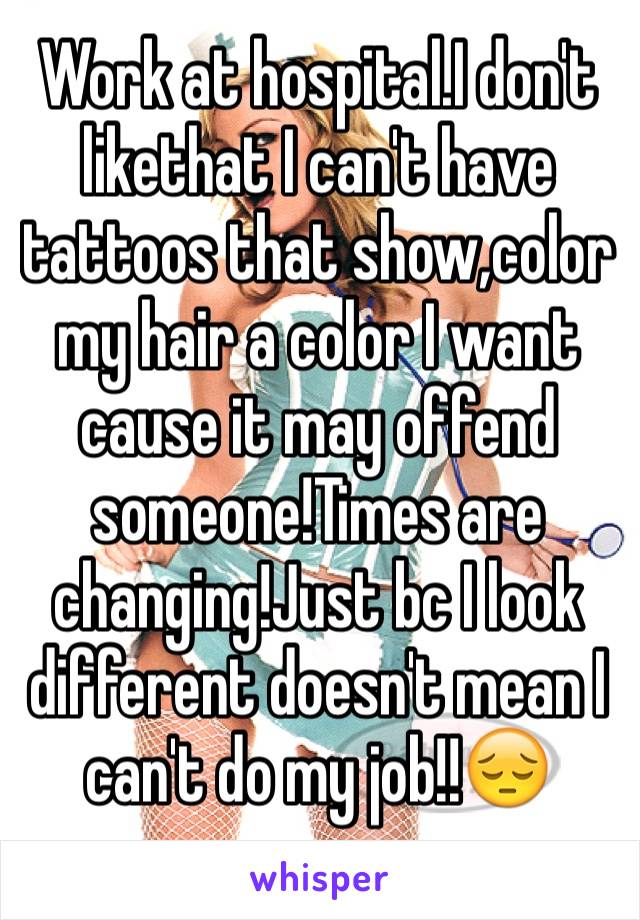Work at hospital.I don't likethat I can't have tattoos that show,color my hair a color I want cause it may offend someone!Times are changing!Just bc I look different doesn't mean I can't do my job!!😔