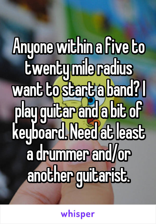 Anyone within a five to twenty mile radius want to start a band? I play guitar and a bit of keyboard. Need at least a drummer and/or another guitarist.