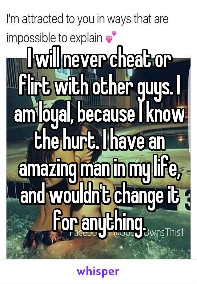 I will never cheat or flirt with other guys. I am loyal, because I know the hurt. I have an amazing man in my life, and wouldn't change it for anything.