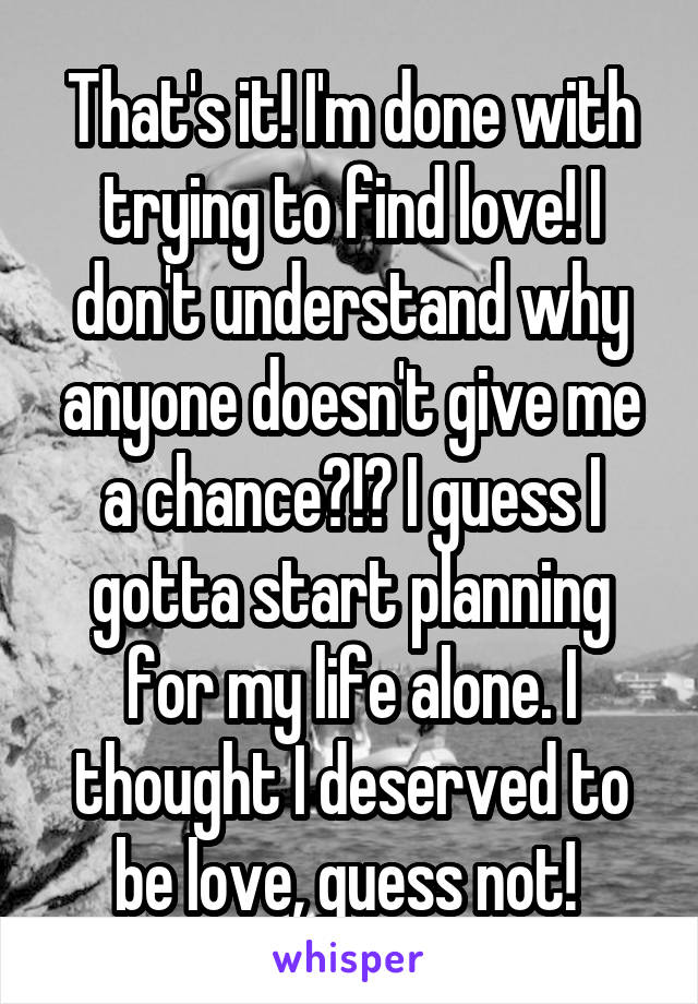 That's it! I'm done with trying to find love! I don't understand why anyone doesn't give me a chance?!? I guess I gotta start planning for my life alone. I thought I deserved to be love, guess not! 