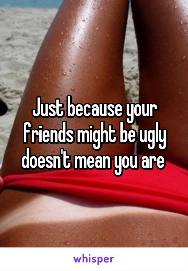 Just because your friends might be ugly doesn't mean you are 