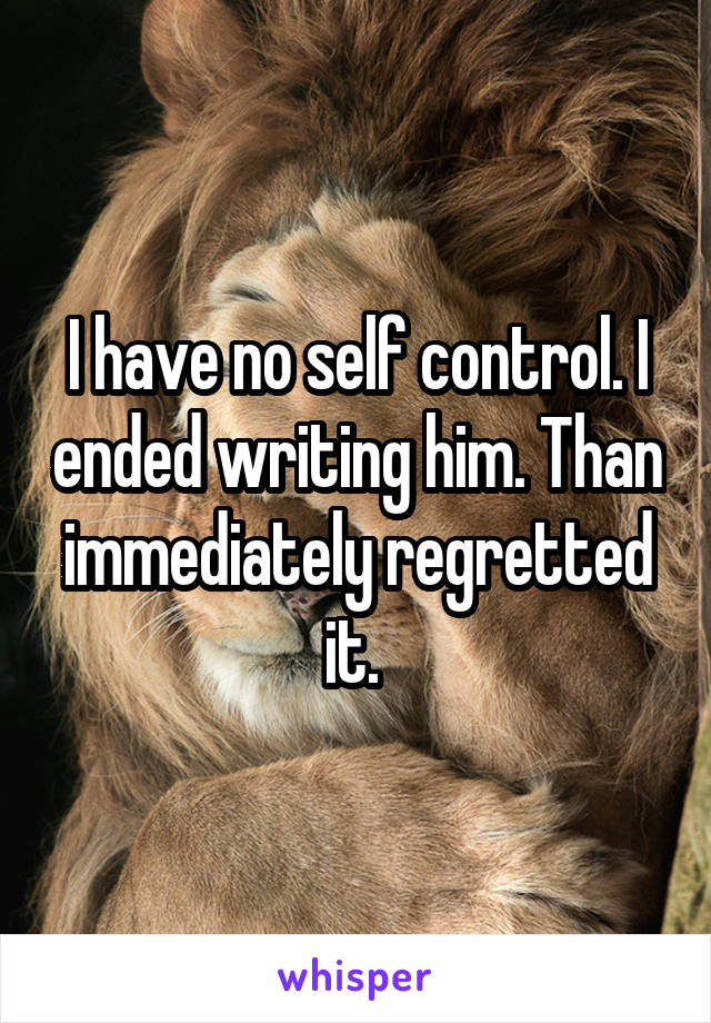 I have no self control. I ended writing him. Than immediately regretted it. 