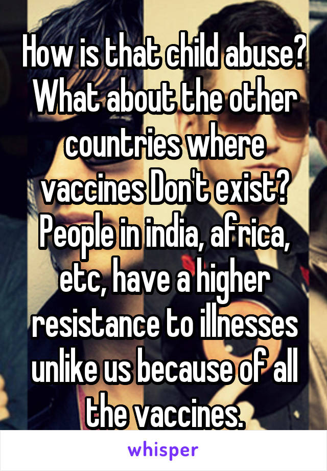 How is that child abuse? What about the other countries where vaccines Don't exist? People in india, africa, etc, have a higher resistance to illnesses unlike us because of all the vaccines.