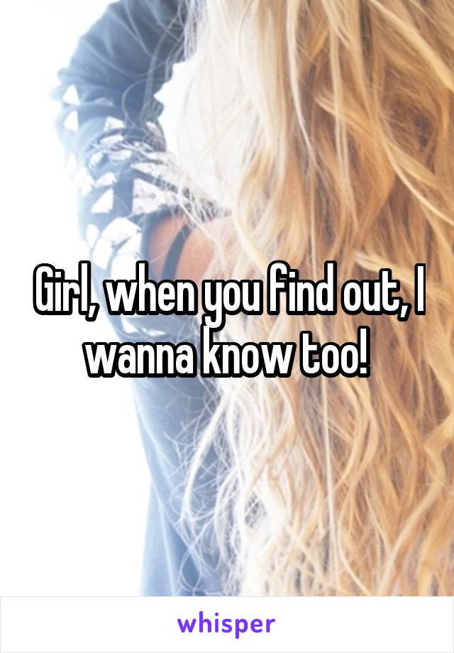 Girl, when you find out, I wanna know too! 