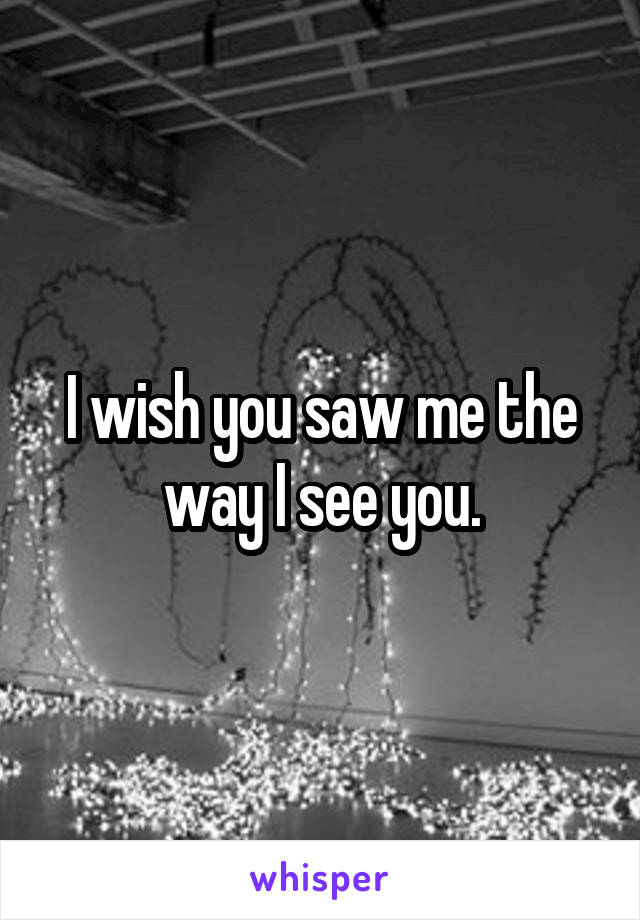 I wish you saw me the way I see you.