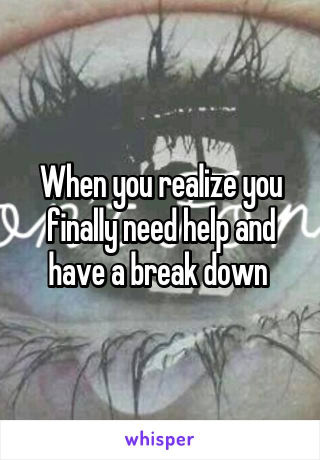 When you realize you finally need help and have a break down 