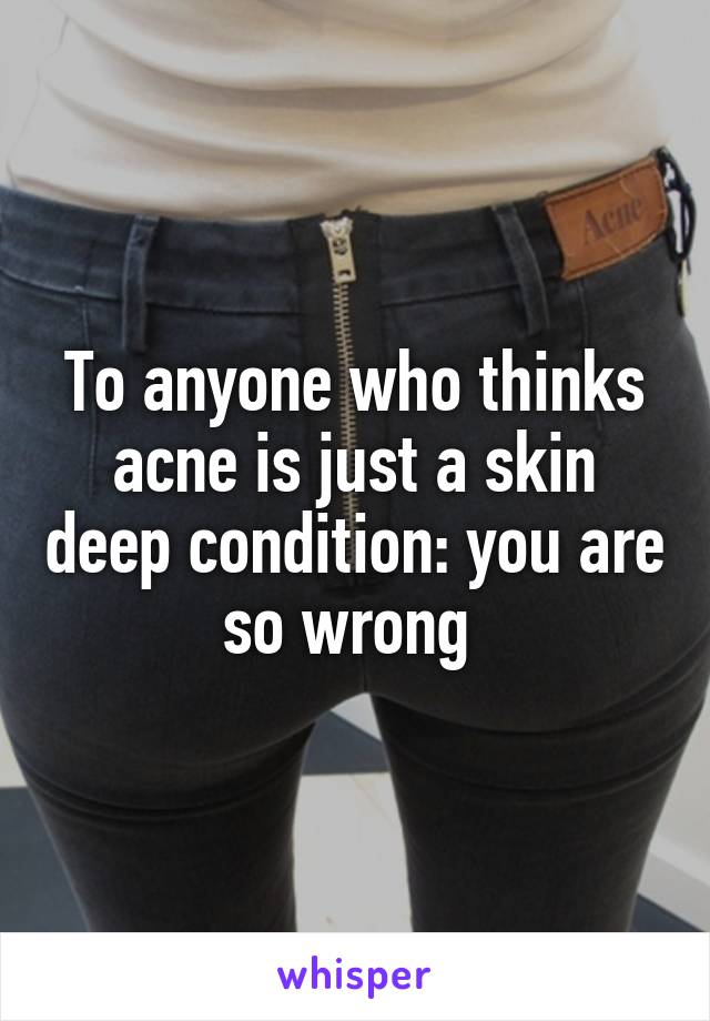 To anyone who thinks acne is just a skin deep condition: you are so wrong 