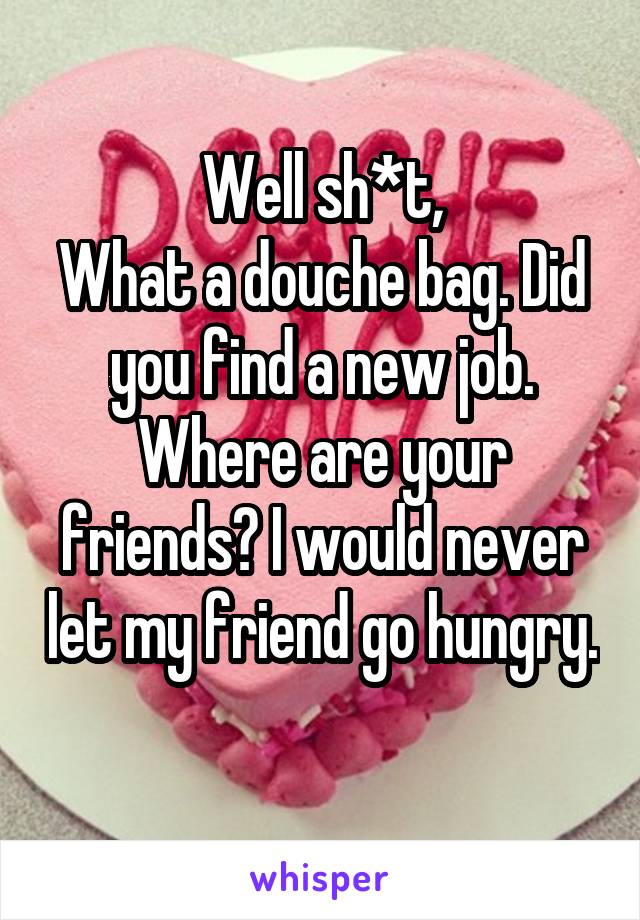 Well sh*t,
What a douche bag. Did you find a new job. Where are your friends? I would never let my friend go hungry. 