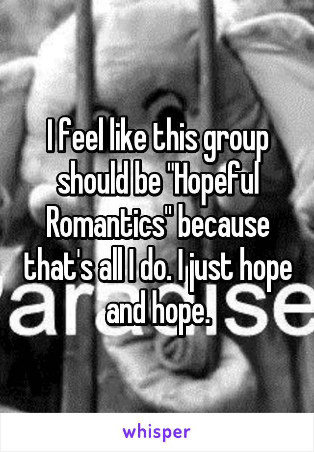 I feel like this group should be "Hopeful Romantics" because that's all I do. I just hope and hope.