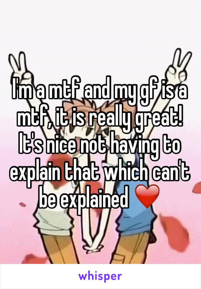 I'm a mtf and my gf is a mtf, it is really great! It's nice not having to explain that which can't be explained ❤️