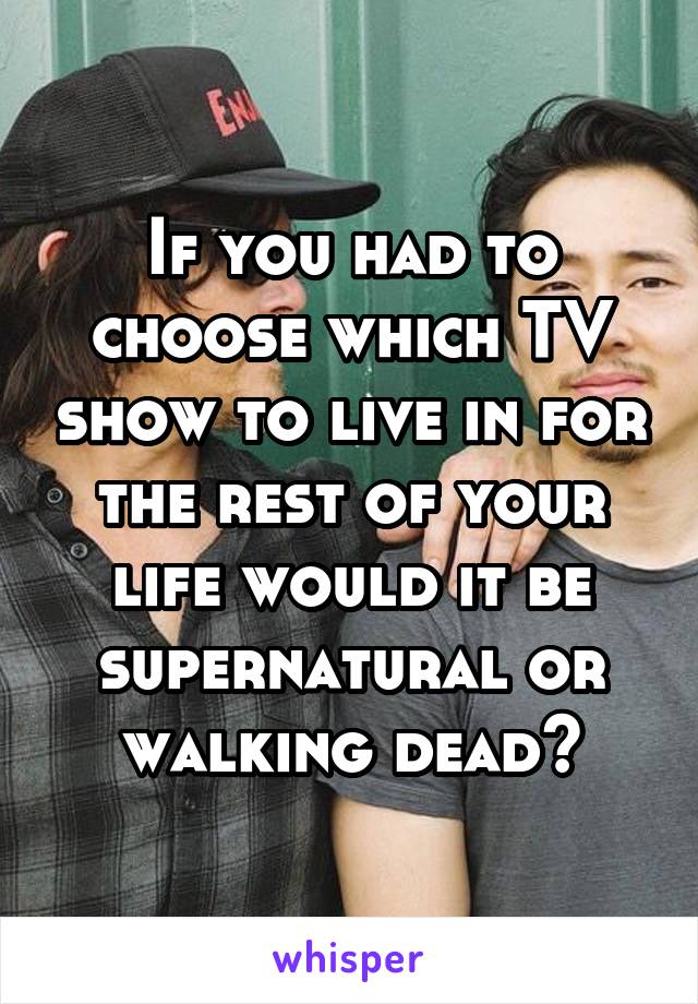 If you had to choose which TV show to live in for the rest of your life would it be supernatural or walking dead?