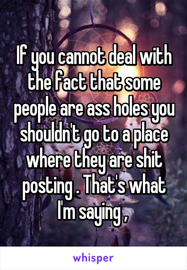 If you cannot deal with the fact that some people are ass holes you shouldn't go to a place where they are shit posting . That's what I'm saying , 