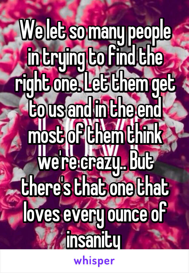 We let so many people in trying to find the right one. Let them get to us and in the end most of them think we're crazy.. But there's that one that loves every ounce of insanity 