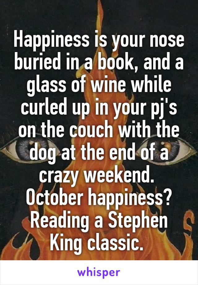 Happiness is your nose buried in a book, and a glass of wine while curled up in your pj's on the couch with the dog at the end of a crazy weekend. 
October happiness? Reading a Stephen King classic. 