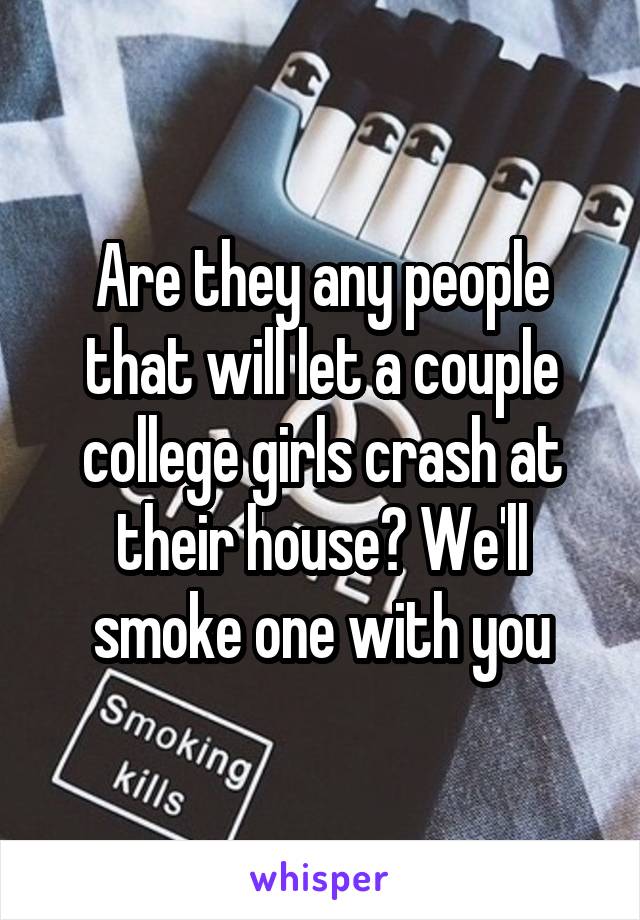 Are they any people that will let a couple college girls crash at their house? We'll smoke one with you