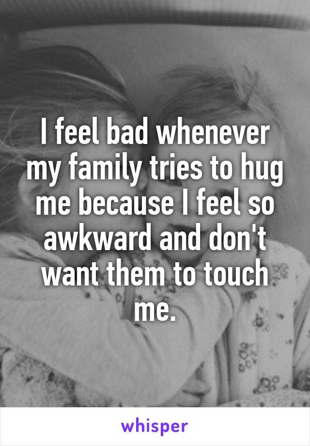 I feel bad whenever my family tries to hug me because I feel so awkward and don't want them to touch me.