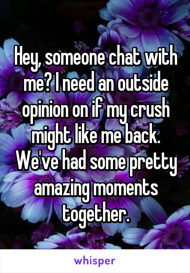 Hey, someone chat with me? I need an outside opinion on if my crush might like me back. We've had some pretty amazing moments together.