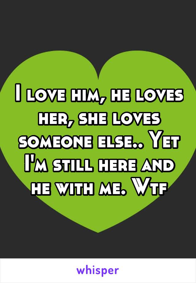 I love him, he loves her, she loves someone else.. Yet I'm still here and he with me. Wtf