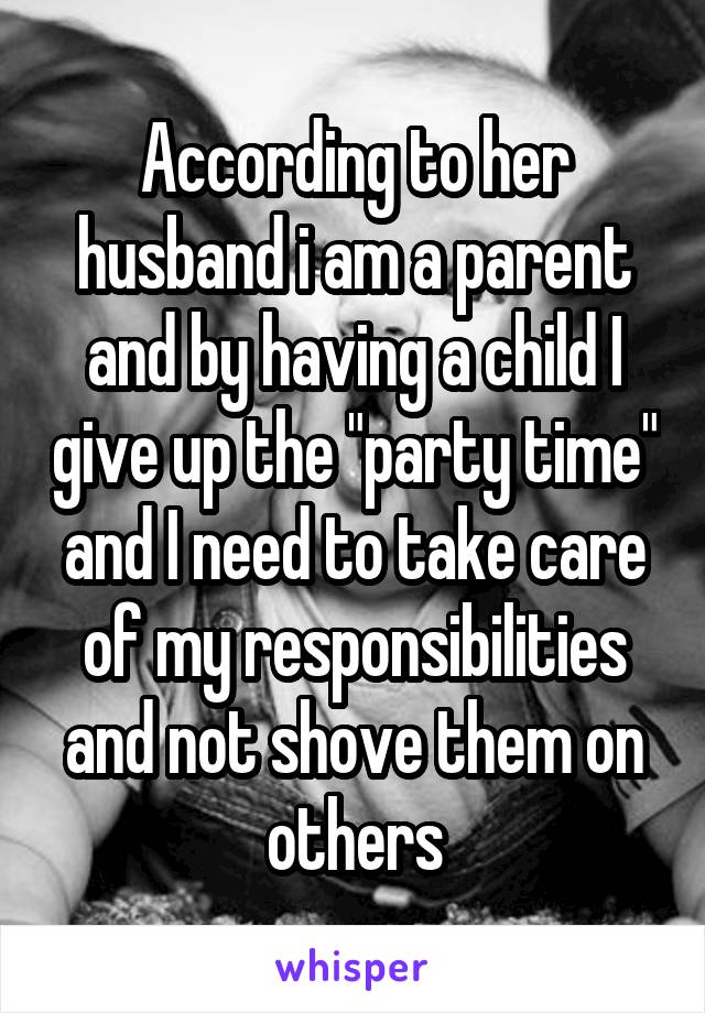 According to her husband i am a parent and by having a child I give up the "party time" and I need to take care of my responsibilities and not shove them on others