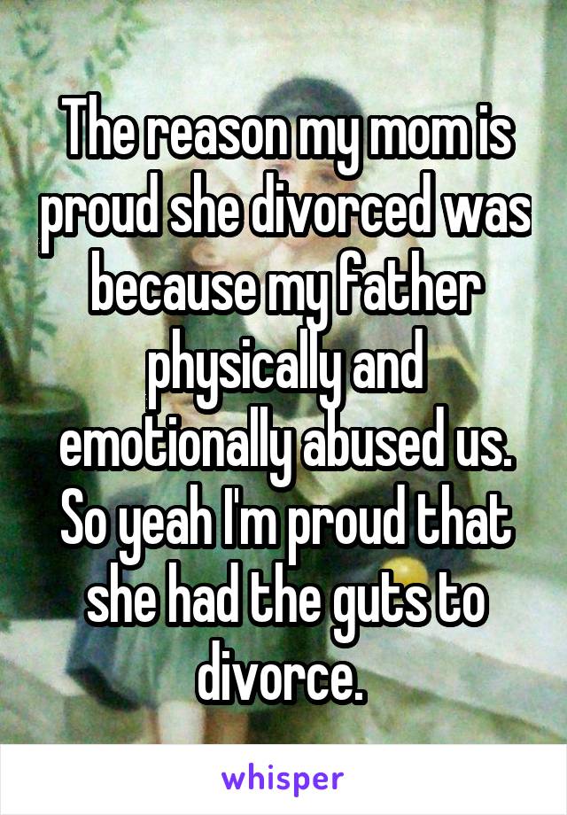 The reason my mom is proud she divorced was because my father physically and emotionally abused us. So yeah I'm proud that she had the guts to divorce. 