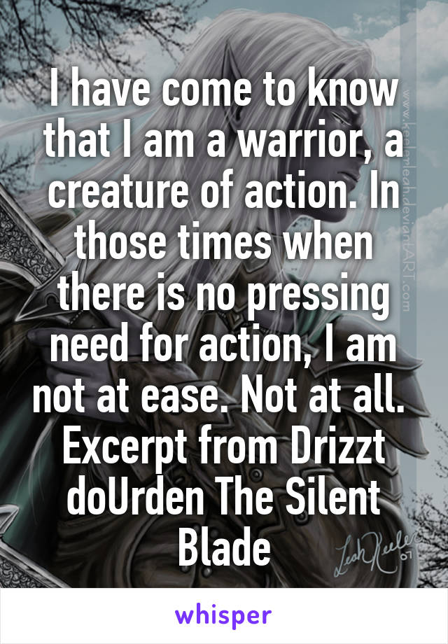 I have come to know that I am a warrior, a creature of action. In those times when there is no pressing need for action, I am not at ease. Not at all. 
Excerpt from Drizzt doUrden The Silent Blade