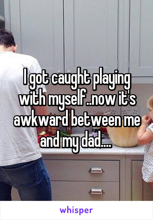 I got caught playing with myself..now it's awkward between me and my dad.... 