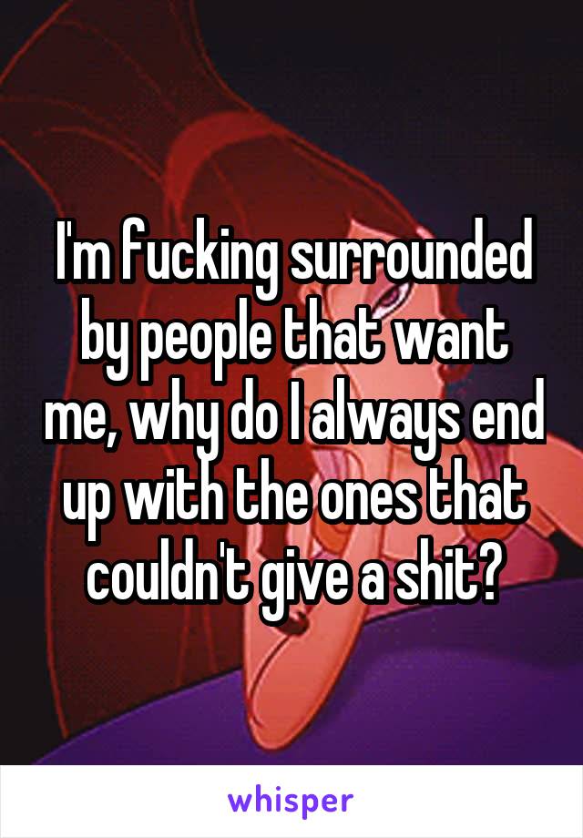 I'm fucking surrounded by people that want me, why do I always end up with the ones that couldn't give a shit?