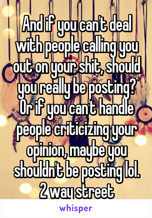 And if you can't deal with people calling you out on your shit, should you really be posting? Or if you can't handle people criticizing your opinion, maybe you shouldn't be posting lol. 2 way street