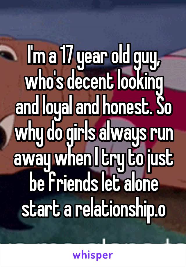 I'm a 17 year old guy, who's decent looking and loyal and honest. So why do girls always run away when I try to just be friends let alone start a relationship.o