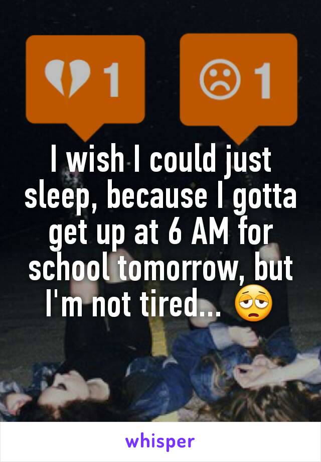 I wish I could just sleep, because I gotta get up at 6 AM for school tomorrow, but I'm not tired... 😩