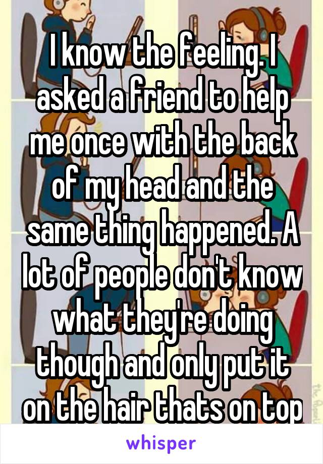 I know the feeling. I asked a friend to help me once with the back of my head and the same thing happened. A lot of people don't know what they're doing though and only put it on the hair thats on top