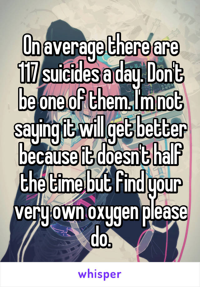 On average there are 117 suicides a day. Don't be one of them. I'm not saying it will get better because it doesn't half the time but find your very own oxygen please do.