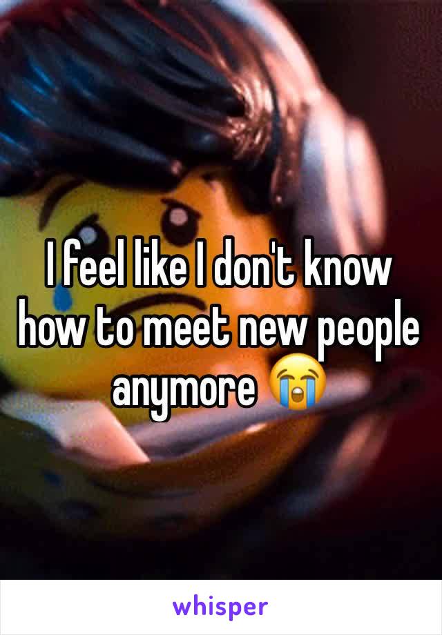 I feel like I don't know how to meet new people anymore 😭