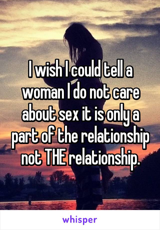 I wish I could tell a woman I do not care about sex it is only a part of the relationship not THE relationship.