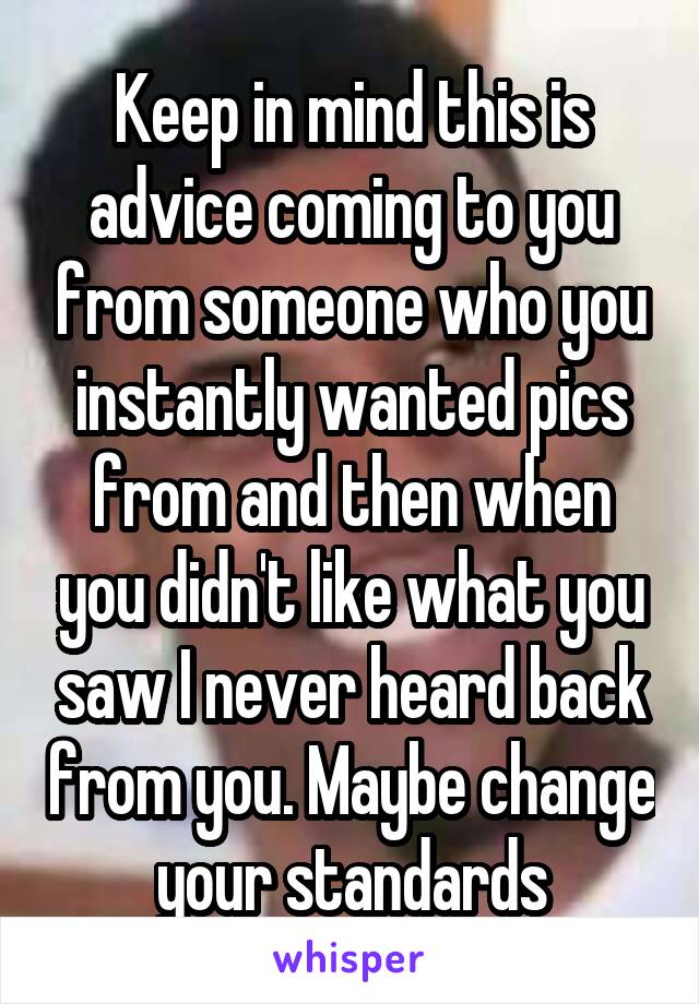 Keep in mind this is advice coming to you from someone who you instantly wanted pics from and then when you didn't like what you saw I never heard back from you. Maybe change your standards