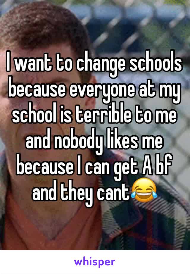 I want to change schools because everyone at my school is terrible to me and nobody likes me because I can get A bf and they cant😂