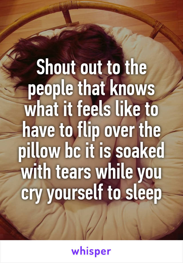 Shout out to the people that knows what it feels like to have to flip over the pillow bc it is soaked with tears while you cry yourself to sleep