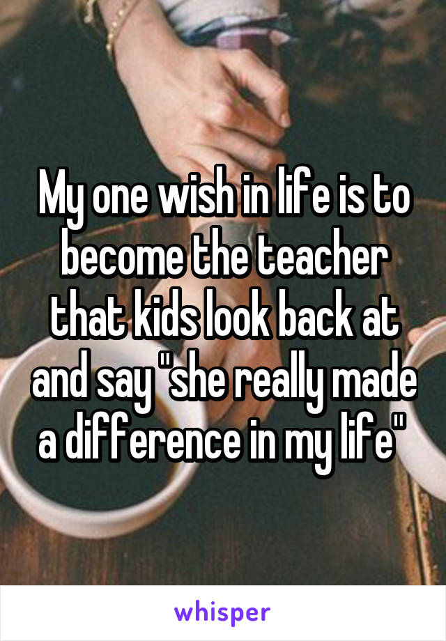 My one wish in life is to become the teacher that kids look back at and say "she really made a difference in my life" 