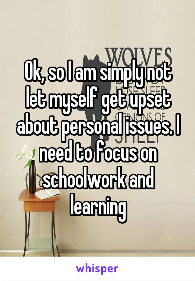 Ok, so I am simply not let myself get upset about personal issues. I need to focus on schoolwork and learning